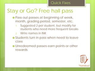Stay or Go? Free hall pass
 Pass out passes at beginning of week,
month, grading period, semester, etc.
1. Suggested 2 per student, but modify for
students who need more frequent breaks
2. Write names in INK
 Students turn in pass when need to leave
class
 Unredeemed passes earn points or other
rewards
Quick Fixes
*handout
 