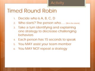 Timed Round Robin
1. Decide who is A, B, C, D
2. Who starts? The person who…. (fill in the blank)
3. Take a turn identifying and explaining
one strategy to decrease challenging
behaviors
4. Each person has 15 seconds to speak
5. You MAY assist your team member
6. You MAY NOT repeat a strategy
Activity
 