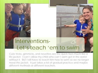 Interventions-
Let’s teach ‘em to swim
Cute tricks, gimmicks, and novelties are the quick fixes much like a
life jacket. I can’t allow my child who can’t swim get in the water
without it. BUT I still have to teach him how to swim so we no longer
need the jacket. It just takes a lot of gradual practice and maybe
different methods or different teachers.
 