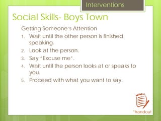 Social Skills- Boys Town
Getting Someone’s Attention
1. Wait until the other person is finished
speaking.
2. Look at the person.
3. Say “Excuse me”.
4. Wait until the person looks at or speaks to
you.
5. Proceed with what you want to say.
Interventions
*handout
 