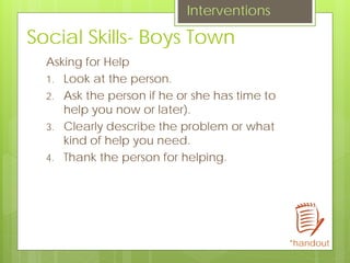 Social Skills- Boys Town
Asking for Help
1. Look at the person.
2. Ask the person if he or she has time to
help you now or later).
3. Clearly describe the problem or what
kind of help you need.
4. Thank the person for helping.
Interventions
*handout
 