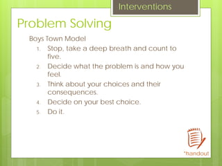 Problem Solving
Boys Town Model
1. Stop, take a deep breath and count to
five.
2. Decide what the problem is and how you
feel.
3. Think about your choices and their
consequences.
4. Decide on your best choice.
5. Do it.
Interventions
*handout
 