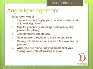 Anger Management
Boys Town Model
1. If a person is talking to you continue to listen and
acknowledge them
2. Monitor your body’s feelings and how quickly
you are breathing
3. Breathe slowly and deeply
4. Give yourself directions to breathe and relax
5. Calmly ask the other person for a few minutes by
your self
6. While you are alone continue to monitor your
feelings and instruct yourself to relax
Interventions
*handout
 