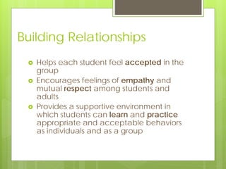 Building Relationships
 Helps each student feel accepted in the
group
 Encourages feelings of empathy and
mutual respect among students and
adults
 Provides a supportive environment in
which students can learn and practice
appropriate and acceptable behaviors
as individuals and as a group
 