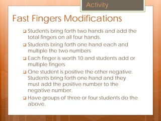 Fast Fingers Modifications
 Students bring forth two hands and add the
total fingers on all four hands.
 Students bring forth one hand each and
multiple the two numbers
 Each finger is worth 10 and students add or
multiple fingers
 One student is positive the other negative.
Students bring forth one hand and they
must add the positive number to the
negative number.
 Have groups of three or four students do the
above.
Activity
 