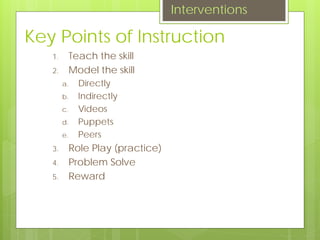 Key Points of Instruction
1. Teach the skill
2. Model the skill
a. Directly
b. Indirectly
c. Videos
d. Puppets
e. Peers
3. Role Play (practice)
4. Problem Solve
5. Reward
Interventions
 