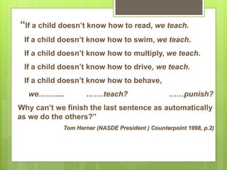 “If a child doesn’t know how to read, we teach.
If a child doesn’t know how to swim, we teach.
If a child doesn’t know how to multiply, we teach.
If a child doesn’t know how to drive, we teach.
If a child doesn’t know how to behave,
we……..... …….teach? ……punish?
Why can’t we finish the last sentence as automatically
as we do the others?”
Tom Herner (NASDE President ) Counterpoint 1998, p.2)
 