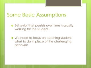 Some Basic Assumptions
 Behavior that persists over time is usually
working for the student.
 We need to focus on teaching student
what to do in place of the challenging
behavior.
 