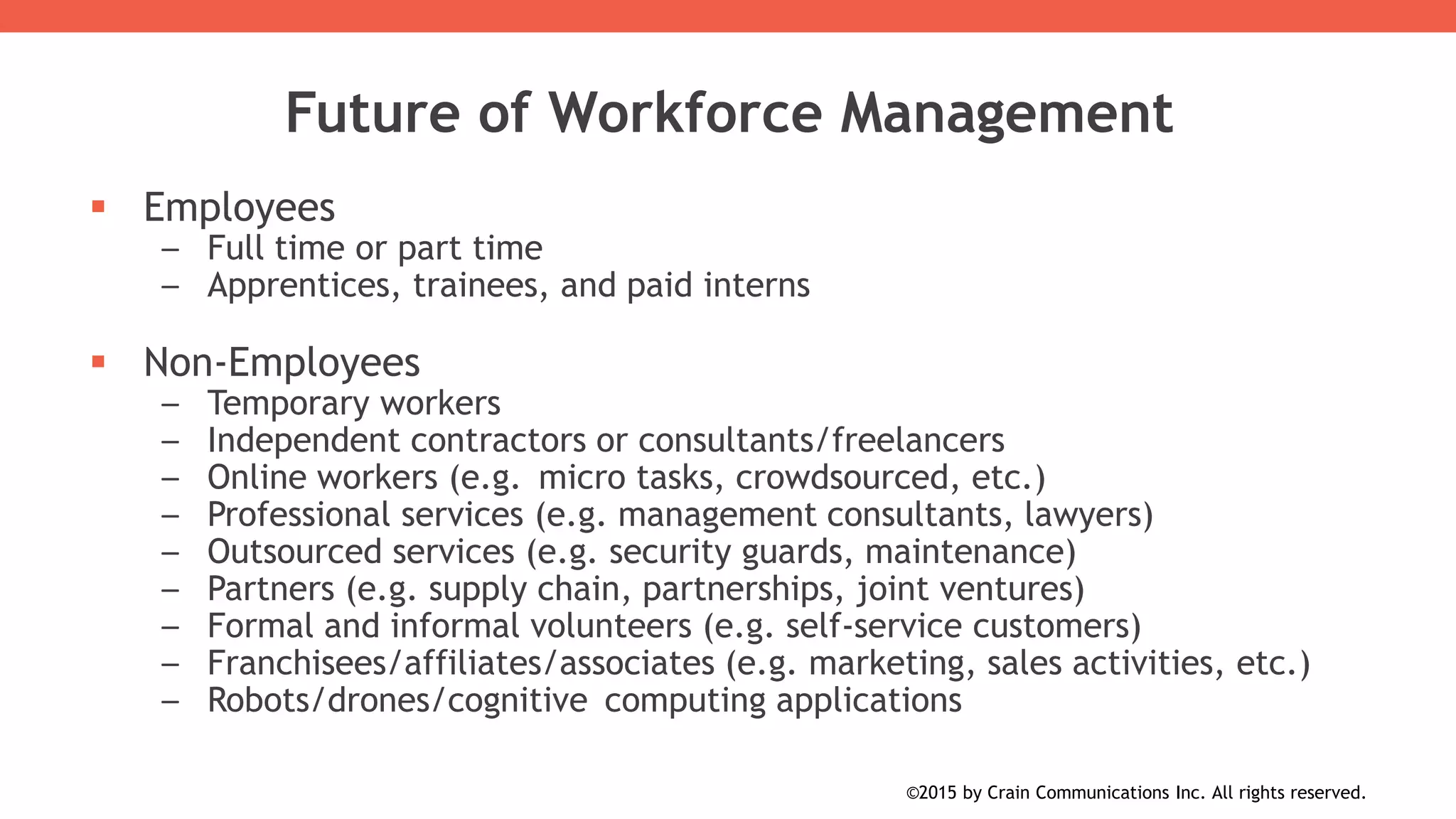  Employees
– Full time or part time
– Apprentices, trainees, and paid interns
 Non-Employees
– Temporary workers
– Independent contractors or consultants/freelancers
– Online workers (e.g. micro tasks, crowdsourced, etc.)
– Professional services (e.g. management consultants, lawyers)
– Outsourced services (e.g. security guards, maintenance)
– Partners (e.g. supply chain, partnerships, joint ventures)
– Formal and informal volunteers (e.g. self-service customers)
– Franchisees/affiliates/associates (e.g. marketing, sales activities, etc.)
– Robots/drones/cognitive computing applications
Future of Workforce Management
©2015 by Crain Communications Inc. All rights reserved.
 