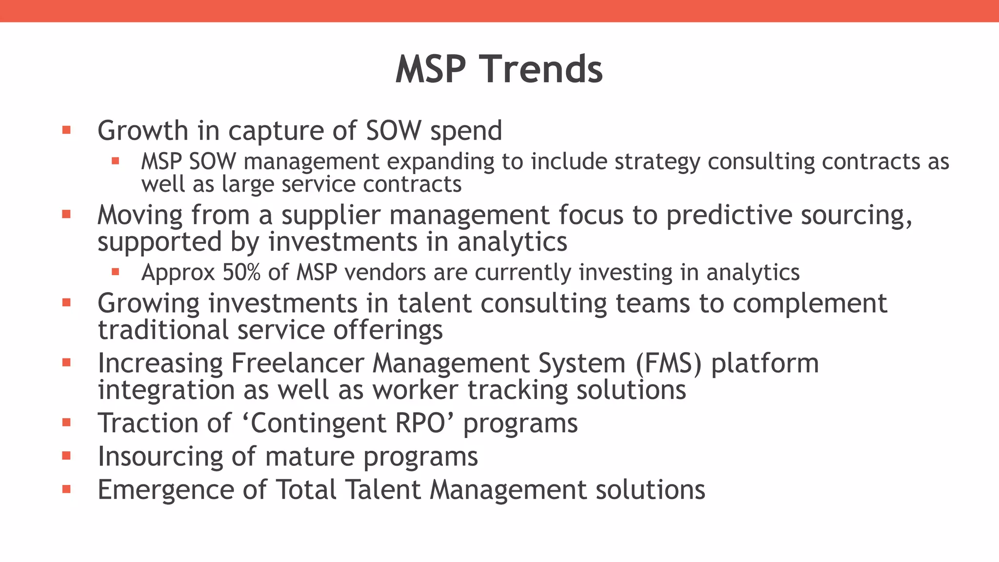  Growth in capture of SOW spend
 MSP SOW management expanding to include strategy consulting contracts as
well as large service contracts
 Moving from a supplier management focus to predictive sourcing,
supported by investments in analytics
 Approx 50% of MSP vendors are currently investing in analytics
 Growing investments in talent consulting teams to complement
traditional service offerings
 Increasing Freelancer Management System (FMS) platform
integration as well as worker tracking solutions
 Traction of ‘Contingent RPO’ programs
 Insourcing of mature programs
 Emergence of Total Talent Management solutions
MSP Trends
 