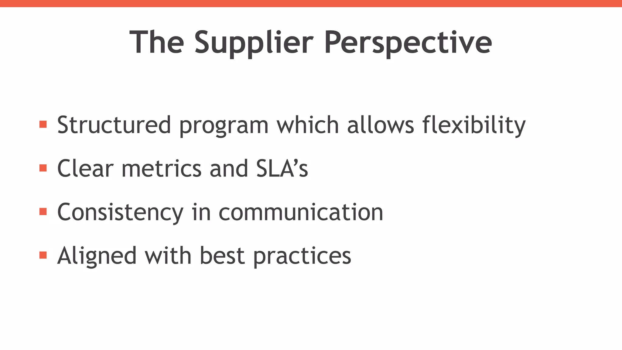 The Supplier Perspective
 Structured program which allows flexibility
 Clear metrics and SLA’s
 Consistency in communication
 Aligned with best practices
 