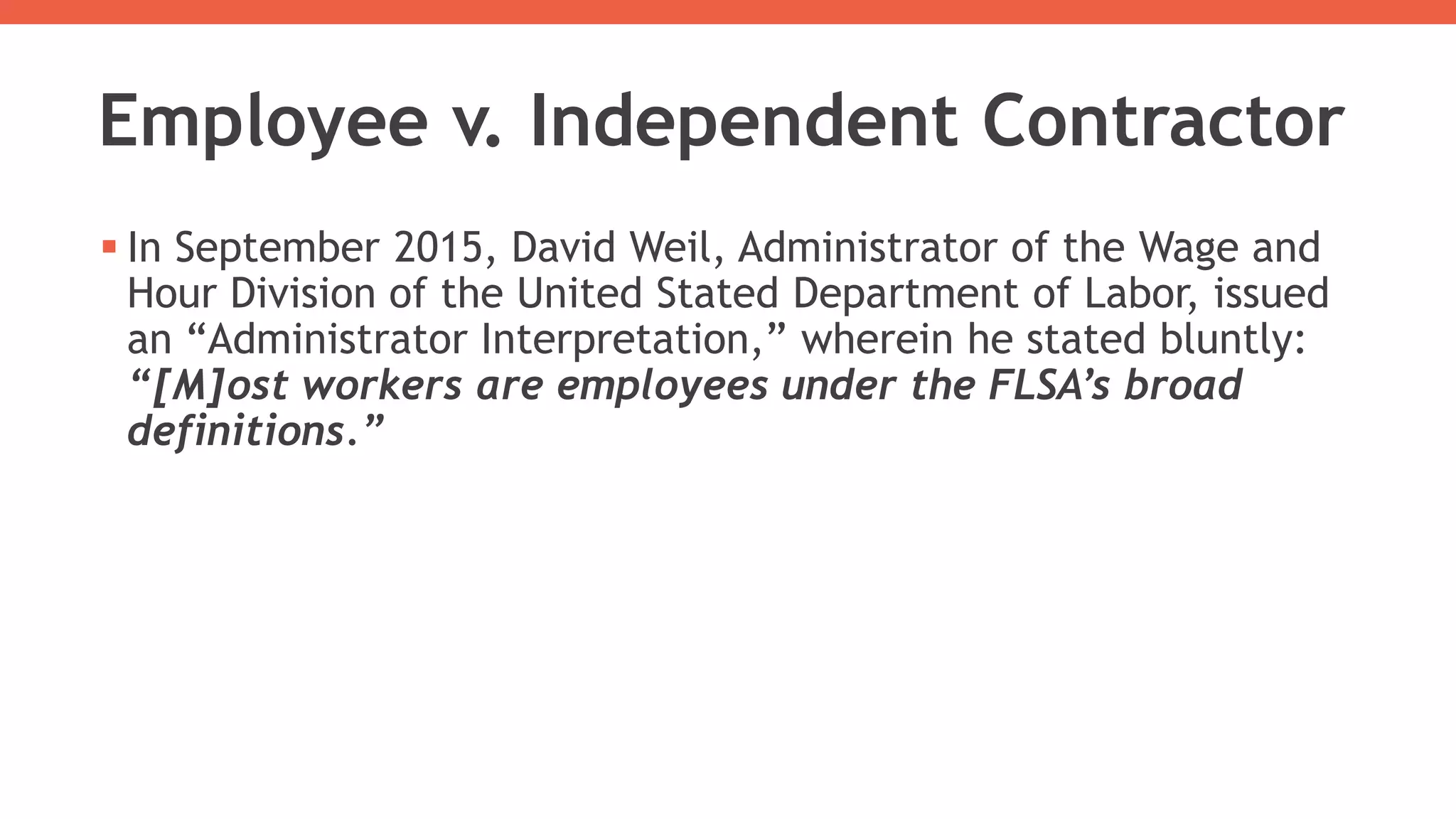 Employee v. Independent Contractor
 In September 2015, David Weil, Administrator of the Wage and
Hour Division of the United Stated Department of Labor, issued
an “Administrator Interpretation,” wherein he stated bluntly:
“[M]ost workers are employees under the FLSA’s broad
definitions.”
 
