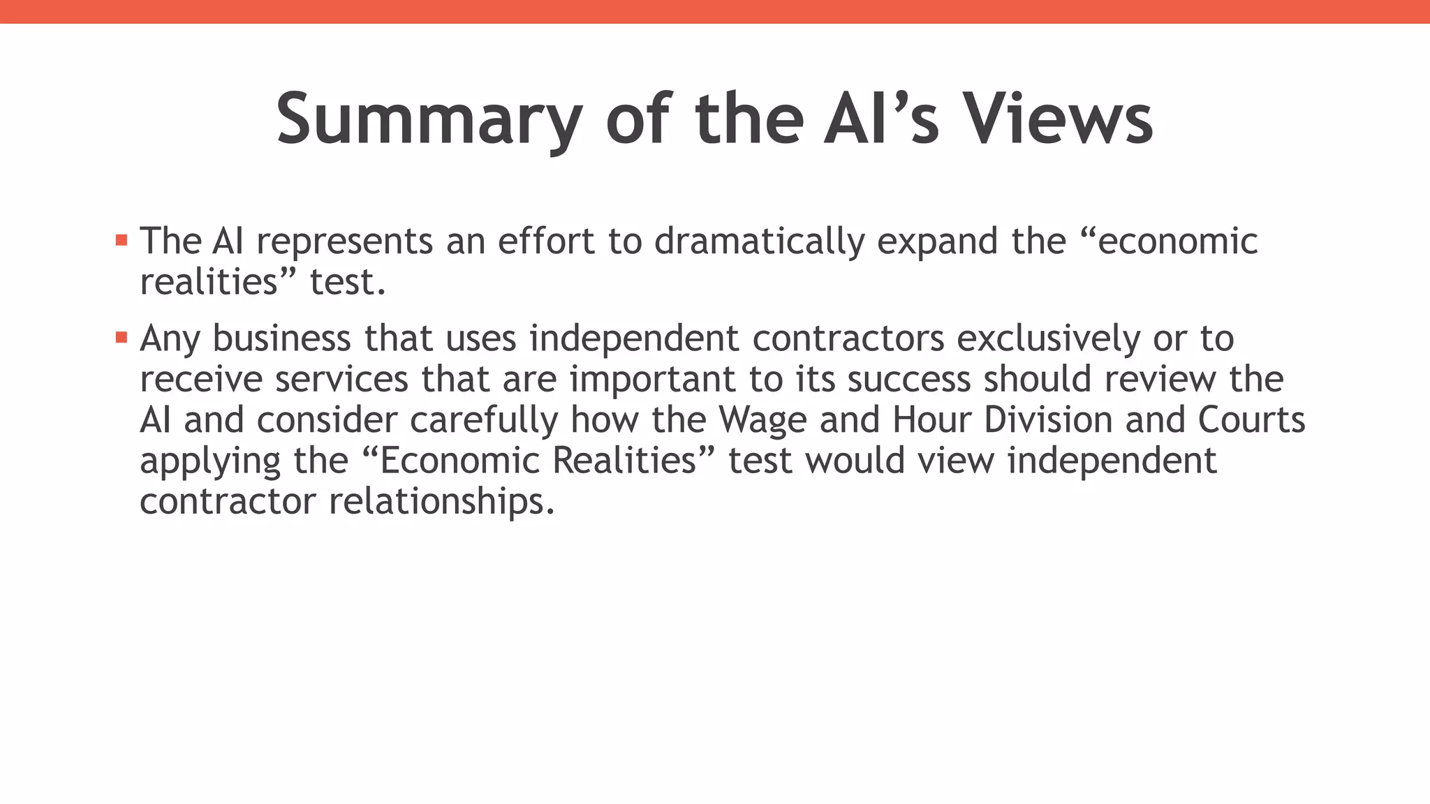 Summary of the AI’s Views
 The AI represents an effort to dramatically expand the “economic
realities” test.
 Any business that uses independent contractors exclusively or to
receive services that are important to its success should review the
AI and consider carefully how the Wage and Hour Division and Courts
applying the “Economic Realities” test would view independent
contractor relationships.
 