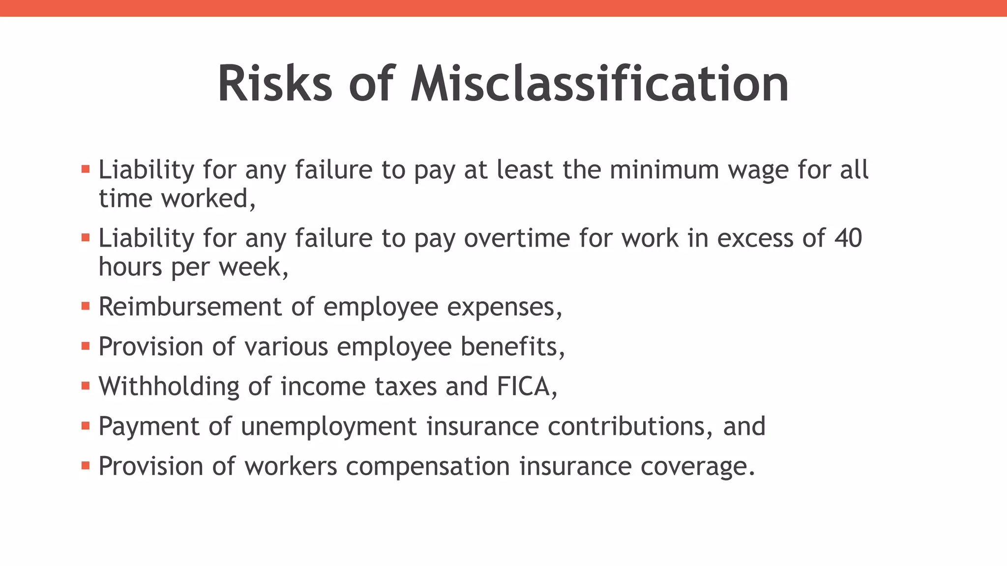 Risks of Misclassification
 Liability for any failure to pay at least the minimum wage for all
time worked,
 Liability for any failure to pay overtime for work in excess of 40
hours per week,
 Reimbursement of employee expenses,
 Provision of various employee benefits,
 Withholding of income taxes and FICA,
 Payment of unemployment insurance contributions, and
 Provision of workers compensation insurance coverage.
 