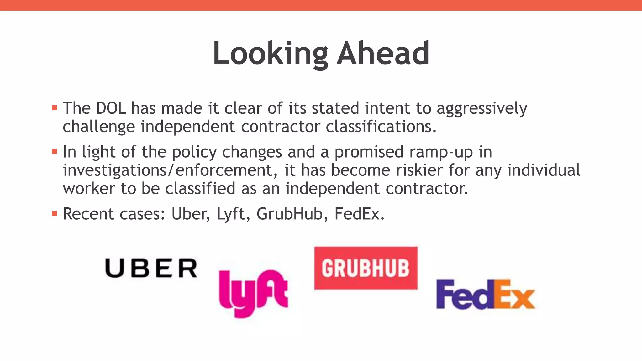 Looking Ahead
 The DOL has made it clear of its stated intent to aggressively
challenge independent contractor classifications.
 In light of the policy changes and a promised ramp-up in
investigations/enforcement, it has become riskier for any individual
worker to be classified as an independent contractor.
 Recent cases: Uber, Lyft, GrubHub, FedEx.
 