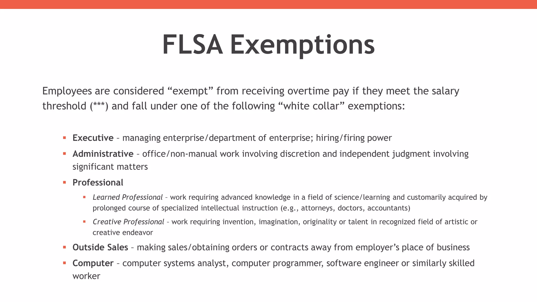 FLSA Exemptions
Employees are considered “exempt” from receiving overtime pay if they meet the salary
threshold (***) and fall under one of the following “white collar” exemptions:
 Executive – managing enterprise/department of enterprise; hiring/firing power
 Administrative – office/non-manual work involving discretion and independent judgment involving
significant matters
 Professional
 Learned Professional – work requiring advanced knowledge in a field of science/learning and customarily acquired by
prolonged course of specialized intellectual instruction (e.g., attorneys, doctors, accountants)
 Creative Professional – work requiring invention, imagination, originality or talent in recognized field of artistic or
creative endeavor
 Outside Sales – making sales/obtaining orders or contracts away from employer’s place of business
 Computer – computer systems analyst, computer programmer, software engineer or similarly skilled
worker
 