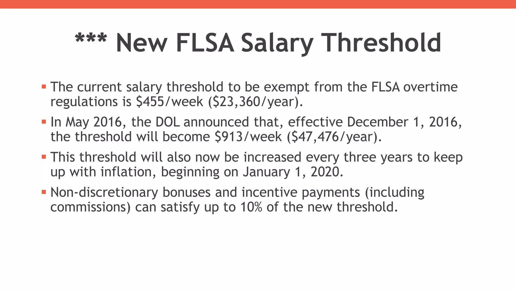 *** New FLSA Salary Threshold
 The current salary threshold to be exempt from the FLSA overtime
regulations is $455/week ($23,360/year).
 In May 2016, the DOL announced that, effective December 1, 2016,
the threshold will become $913/week ($47,476/year).
 This threshold will also now be increased every three years to keep
up with inflation, beginning on January 1, 2020.
 Non-discretionary bonuses and incentive payments (including
commissions) can satisfy up to 10% of the new threshold.
 