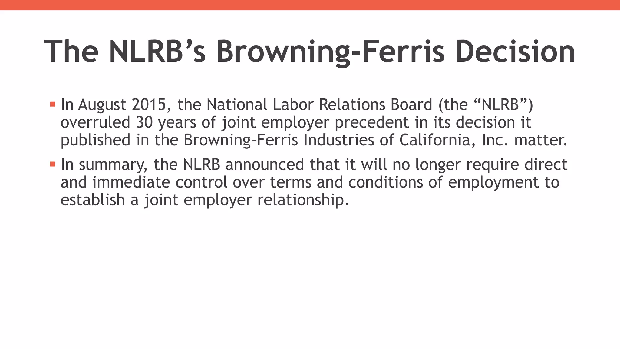 The NLRB’s Browning-Ferris Decision
 In August 2015, the National Labor Relations Board (the “NLRB”)
overruled 30 years of joint employer precedent in its decision it
published in the Browning-Ferris Industries of California, Inc. matter.
 In summary, the NLRB announced that it will no longer require direct
and immediate control over terms and conditions of employment to
establish a joint employer relationship.
 