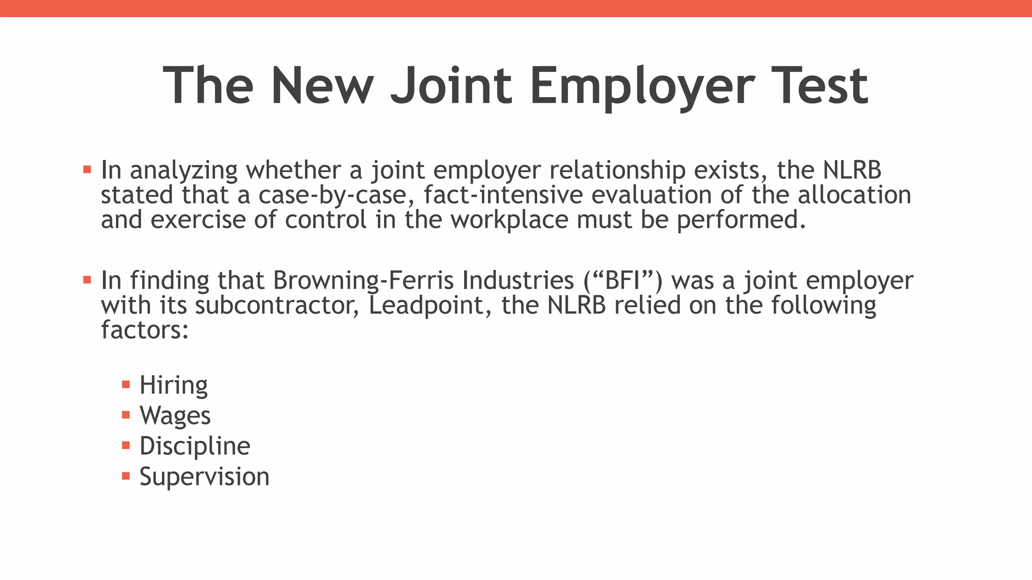 The New Joint Employer Test
 In analyzing whether a joint employer relationship exists, the NLRB
stated that a case-by-case, fact-intensive evaluation of the allocation
and exercise of control in the workplace must be performed.
 In finding that Browning-Ferris Industries (“BFI”) was a joint employer
with its subcontractor, Leadpoint, the NLRB relied on the following
factors:
 Hiring
 Wages
 Discipline
 Supervision
 