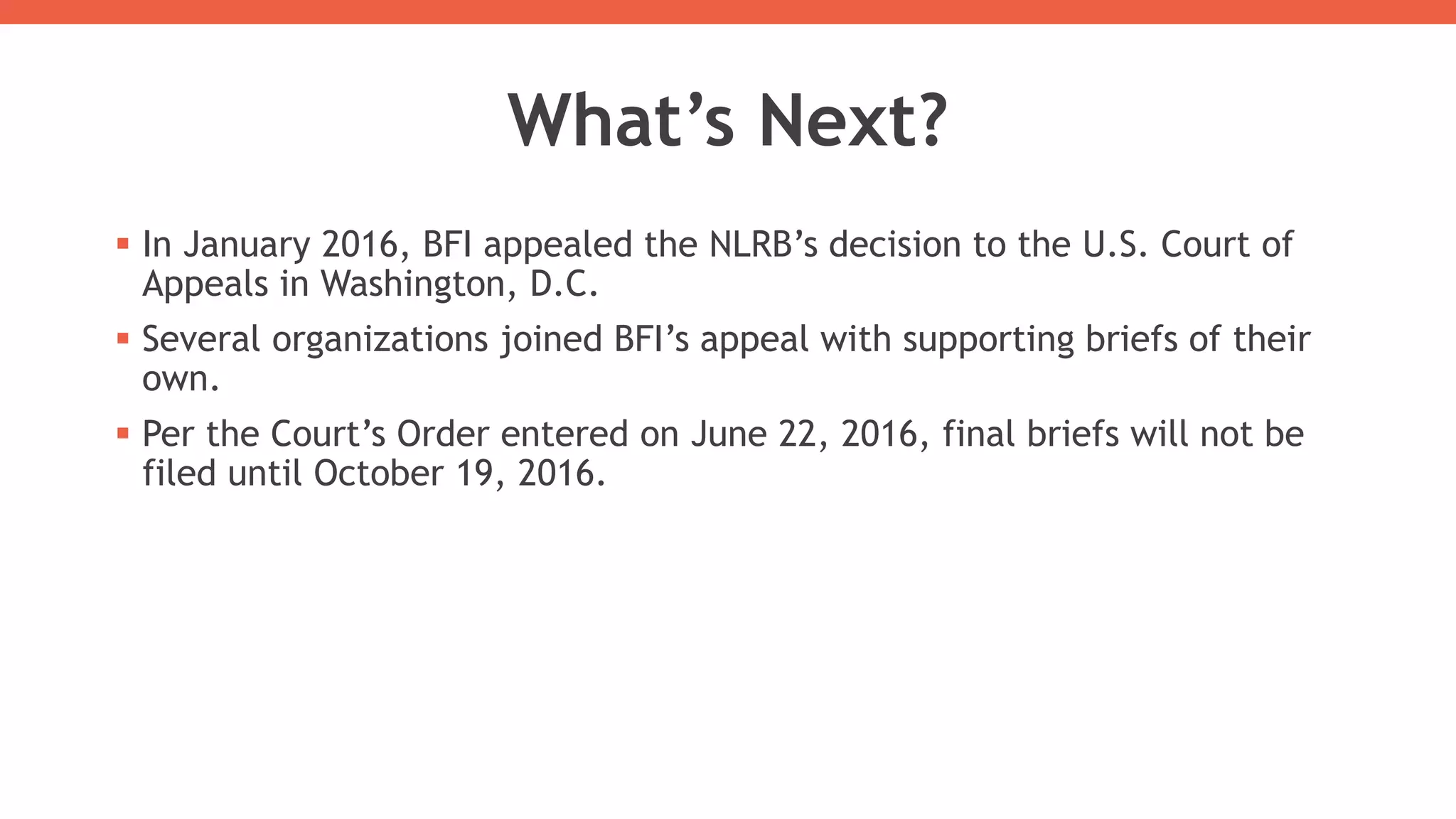 What’s Next?
 In January 2016, BFI appealed the NLRB’s decision to the U.S. Court of
Appeals in Washington, D.C.
 Several organizations joined BFI’s appeal with supporting briefs of their
own.
 Per the Court’s Order entered on June 22, 2016, final briefs will not be
filed until October 19, 2016.
 