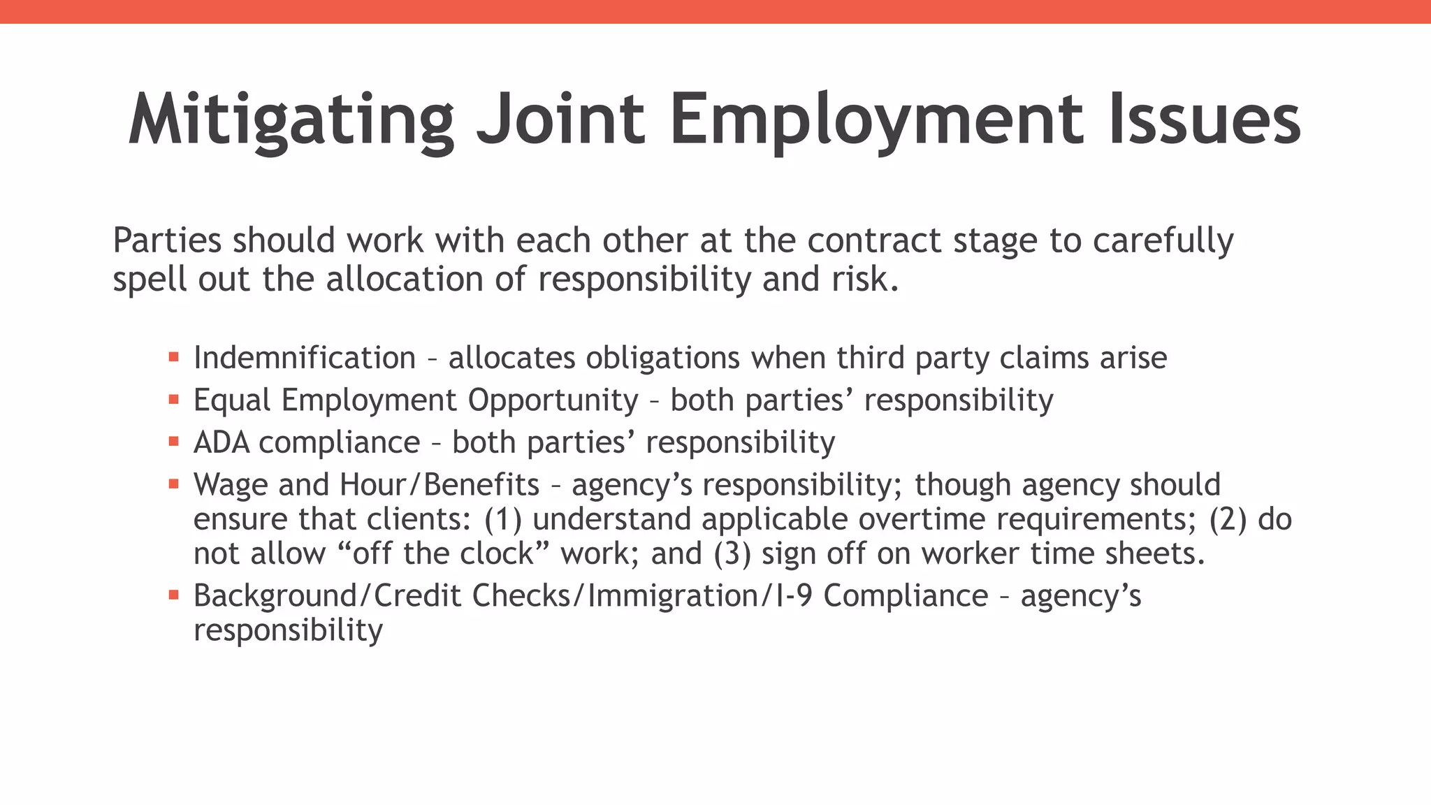 Mitigating Joint Employment Issues
Parties should work with each other at the contract stage to carefully
spell out the allocation of responsibility and risk.
 Indemnification – allocates obligations when third party claims arise
 Equal Employment Opportunity – both parties’ responsibility
 ADA compliance – both parties’ responsibility
 Wage and Hour/Benefits – agency’s responsibility; though agency should
ensure that clients: (1) understand applicable overtime requirements; (2) do
not allow “off the clock” work; and (3) sign off on worker time sheets.
 Background/Credit Checks/Immigration/I-9 Compliance – agency’s
responsibility
 