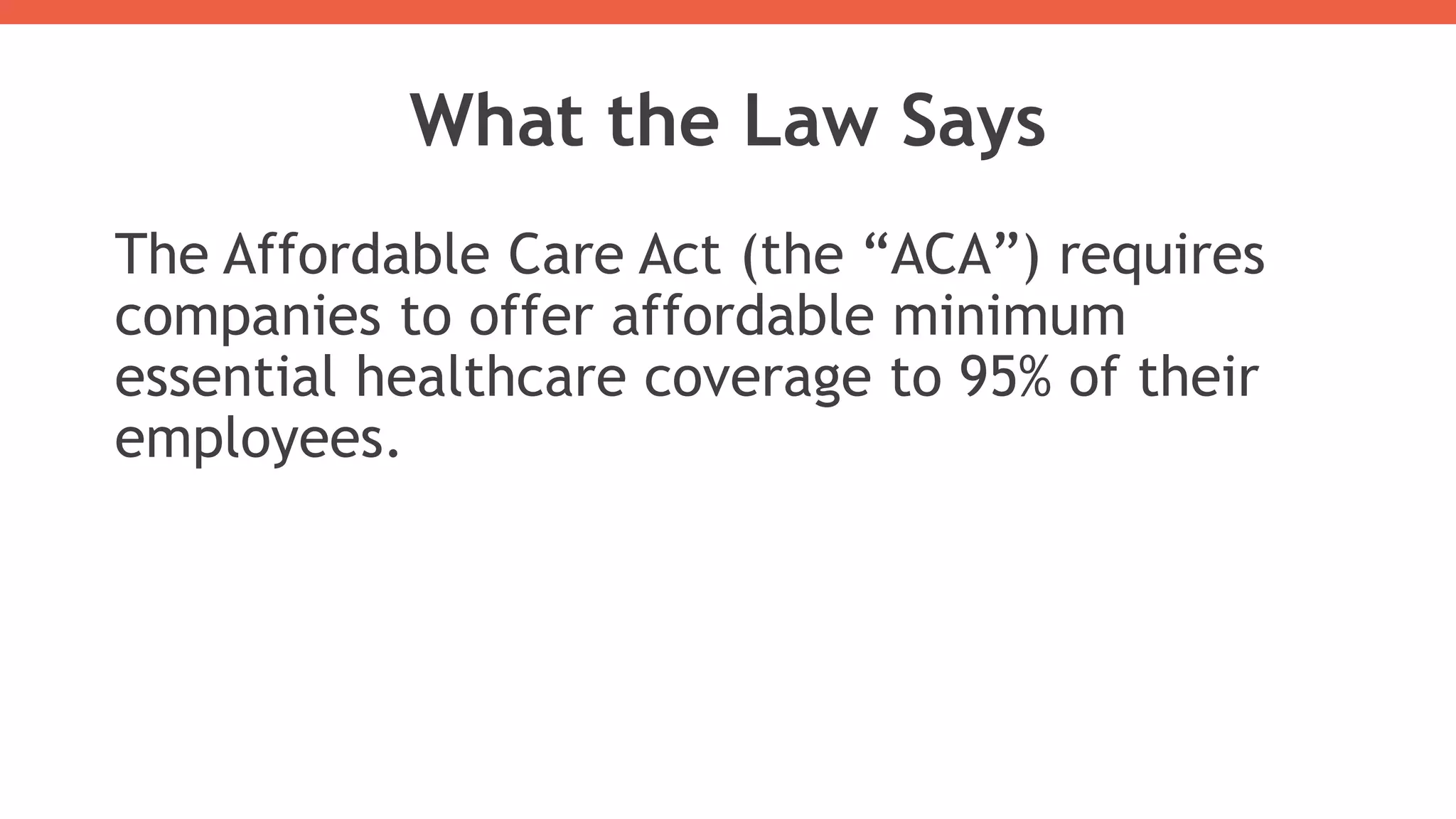 What the Law Says
The Affordable Care Act (the “ACA”) requires
companies to offer affordable minimum
essential healthcare coverage to 95% of their
employees.
 