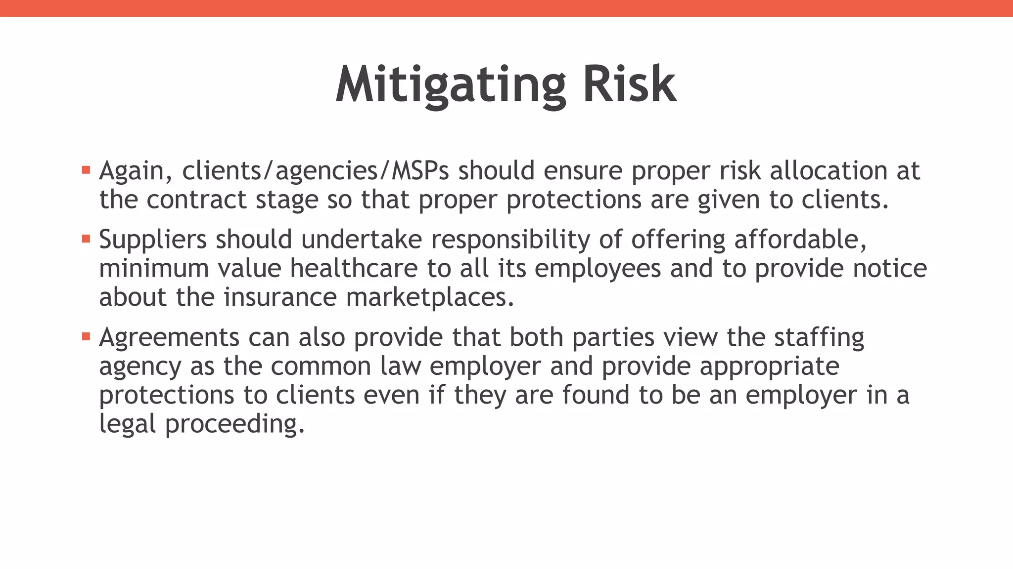 Mitigating Risk
 Again, clients/agencies/MSPs should ensure proper risk allocation at
the contract stage so that proper protections are given to clients.
 Suppliers should undertake responsibility of offering affordable,
minimum value healthcare to all its employees and to provide notice
about the insurance marketplaces.
 Agreements can also provide that both parties view the staffing
agency as the common law employer and provide appropriate
protections to clients even if they are found to be an employer in a
legal proceeding.
 