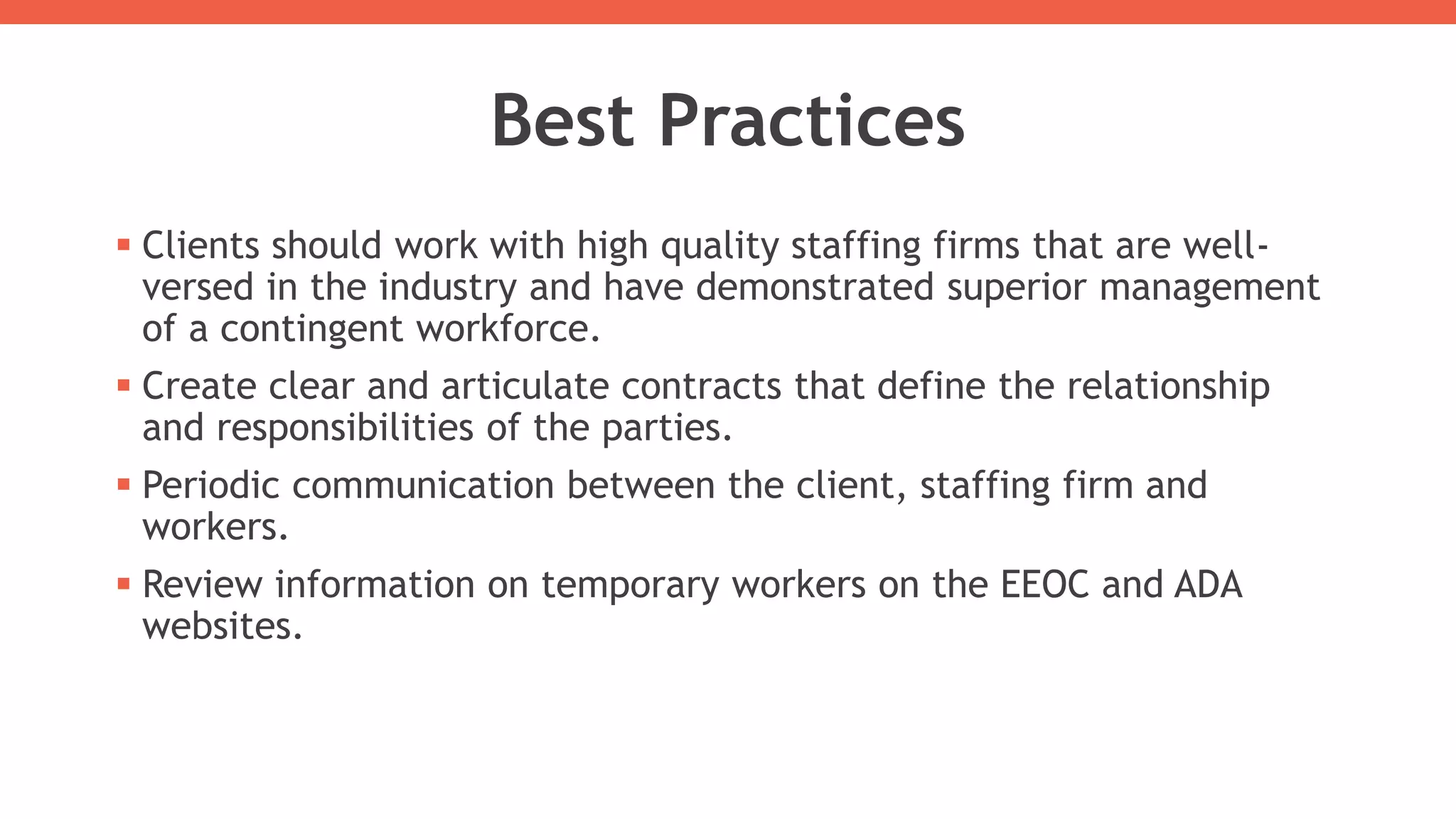 Best Practices
 Clients should work with high quality staffing firms that are well-
versed in the industry and have demonstrated superior management
of a contingent workforce.
 Create clear and articulate contracts that define the relationship
and responsibilities of the parties.
 Periodic communication between the client, staffing firm and
workers.
 Review information on temporary workers on the EEOC and ADA
websites.
 