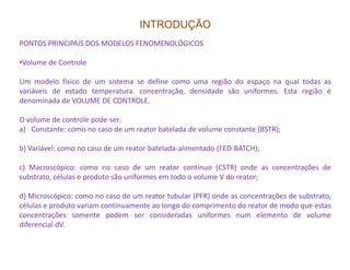 INTRODUÇÃO
PONTOS PRINCIPAIS DOS MODELOS FENOMENOLÓGICOS
•Volume de Controle
Um modelo físico de um sistema se define como uma região do espaço na qual todas as
variáveis de estado temperatura. concentração, densidade são uniformes. Esta região é
denominada de VOLUME DE CONTROLE.
O volume de controle pode ser:
a) Constante: como no caso de um reator batelada de volume constante (BSTR);
b) Variável: como no caso de um reator batelada-alimentado (FED-BATCH);
c) Macroscópico: como no caso de um reator contínuo (CSTR) onde as concentrações de
substrato, células e produto são uniformes em todo o volume V do reator;
d) Microscópico: como no caso de um reator tubular (PFR) onde as concentrações de substrato,
células e produto variam continuamente ao longo do comprimento do reator de modo que estas
concentrações somente podem ser consideradas uniformes num elemento de volume
diferencial dV.
 