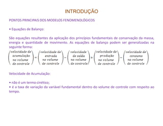 INTRODUÇÃO
PONTOS PRINCIPAIS DOS MODELOS FENOMENOLÓGICOS
• Equações de Balanço:
São equações resultantes da aplicação dos princípios fundamentais de conservação da massa,
energia e quantidade de movimento. As equações de balanço podem ser generalizadas na
seguinte forma:
Velocidade de Acumulação:
• não é um termo cinético;
• é a taxa de variação da variável fundamental dentro do volume de controle com respeito ao
tempo.
 