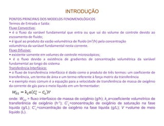 INTRODUÇÃO
PONTOS PRINCIPAIS DOS MODELOS FENOMENOLÓGICOS
Termos de Entrada e Saída:
Fluxo Convectivo:
• é o fluxo da variável fundamental que entra ou que sai do volume de controle devido ao
escoamento de fluido;
• é igual ao produto da vazão volumétrica de fluido (m3/h) pela concentração
volumétrica da variável fundamental nesta corrente.
Fluxo Difusivo:
• existente somente em volumes de controle microscópicos;
• é o fluxo devido a existência de gradientes de concentração volumétrica da variável
fundamental ao longo do sistema
onde: WO2 = fluxo interfásico de massa de oxigênio (g/h); kLa=coeficiente volumétrico de
transferência de oxigênio (h-1); C*
L=concentração de oxigênio de saturação na fase
líquida (g/L); C*
L=concentração de oxigênio na fase líquida (g/L); V =volume de meio
líquido (L).
fundamental ao longo do sistema
Transferência lnterfásico:
• o fluxo de transferência interfásico é dado como o produto de três termos: um coeficiente de
transferência, um termo de área e um termo referente à força motriz da transferência
• o exemplo mais comum é a equação para a velocidade de transferência de massa de oxigênio
da corrente de gás para o meio líquido em um fermentador:
 