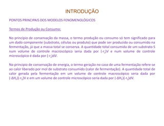 INTRODUÇÃO
PONTOS PRINCIPAIS DOS MODELOS FENOMENOLÓGICOS
Termos de Produção ou Consumo:
No princípio de conservação da massa, o termo produção ou consumo só tem significado para
um dado componente (substrato, células ou produto) que pode ser produzido ou consumido na
fermentação, já que a massa total se conserva. A quantidade total consumida de um substrato S
num volume de controle macroscópico seria dada por (-rs)V e num volume de controle
microscópico é dada por (-rs)dV.
No principio de conservação de energia, o termo geração no caso de uma fermentação refere-seNo principio de conservação de energia, o termo geração no caso de uma fermentação refere-se
ao calor liberado por mol de substrato consumido (calor de fermentação). A quantidade total de
calor gerada pela fermentação em um volume de controle macroscópico seria dada por
(-∆HF)(-rS)V e em um volume de controle microscópico seria dada por (-∆HF)(-rS)dV.
 