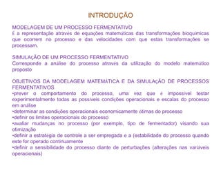 INTRODUÇÃO
MODELAGEM DE UM PROCESSO FERMENTATIVO
É a representação através de equações matemáticas das transformações bioquímicas
que ocorrem no processo e das velocidades com que estas transformações se
processam.
SIMULAÇÃO DE UM PROCESSO FERMENTATIVO
Corresponde a análise do processo através da utilização do modelo matemático
proposto
OBJETIVOS DA MODELAGEM MATEMÁTICA E DA SIMULAÇÃO DE PROCESSOS
FERMENTATIVOSFERMENTATIVOS
•prever o comportamento do processo, uma vez que é impossível testar
experimentalmente todas as possíveis condições operacionais e escalas do processo
em análise
•determinar as condições operacionais economicamente ótimas do processo
•definir os limites operacionais do processo
•avaliar mudanças no processo (por exemplo, tipo de fermentador) visando sua
otimização
•definir a estratégia de controle a ser empregada e a (estabilidade do processo quando
este for operado continuamente
•definir a sensibilidade do processo diante de perturbações (alterações nas variáveis
operacionais)
 