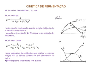 CINÉTICA DE FERMENTAÇÃO
MODELOS DE CRESCIMENTO CELULAR
MODELO DE WU
• este modelo é adequado quando o efeito inibitório do
substrato é mais intenso;
• quando n=1 o modelo de Wu reduz-se ao modelo de
ANDREWS .ANDREWS .
MODELO DE DUNN
• dois substratos são utilizados para realizar a mesma
função mas as células utilizam um em preferência ao
outro;
• pode explicar o crescimento com diauxia.
 
