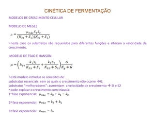 CINÉTICA DE FERMENTAÇÃO
MODELOS DE CRESCIMENTO CELULAR
MODELO DE MEGEE
• neste caso os substratos são requeridos para diferentes funções e alteram a velocidade de
crescimento.
MODELO DE TSAO E HANSON
• este modelo introduz os conceitos de:
substratos essenciais: sem os quais o crescimento não ocorre G;
substratos "melhoradores": aumentam a velocidade de crescimento SI e S2
• pode explicar o crescimento com triauxia:
1a fase exponencial:
2ª fase exponencial:
3ª fase exponencial:
 