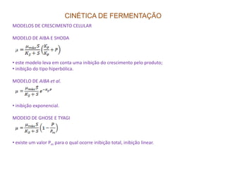CINÉTICA DE FERMENTAÇÃO
MODELOS DE CRESCIMENTO CELULAR
MODELO DE AIBA E SHODA
• este modelo leva em conta uma inibição do crescimento pelo produto;
• inibição do tipo hiperbólica.
MODELO DE AIBA et al.
• inibição exponencial.
MODElO DE GHOSE E TYAGI
• existe um valor Pm para o qual ocorre inibição total, inibição linear.
 