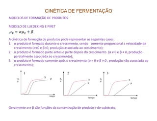 CINÉTICA DE FERMENTAÇÃO
MODELOS DE FORMAÇÃO DE PRODUTOS
MODELO DE LUEDEKING E PIRET
A cinética de formação de produtos pode representar os seguintes casos:
1. o produto é formado durante o crescimento, sendo somente proporcional a velocidade de
crescimento (α≠0 e β=0, produção associada ao crescimento);
2. o produto é formado parte antes e parte depois do crescimento (α ≠ 0 e β ≠ 0, produção
parcialmente associada ao crescimento);
3. o produto é formado somente após o crescimento (α = 0 e β ≠ 0 , produção não associada ao3. o produto é formado somente após o crescimento (α = 0 e β ≠ 0 , produção não associada ao
crescimento);
Geralmente α e β são funções da concentração de produto e de substrato.
 
