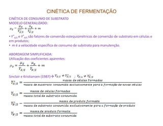 CINÉTICA DE FERMENTAÇÃO
CINÉTICA DE CONSUMO DE SUBSTRATO
MODELO GENERALIZADO:
• Y*
X/S e Y*
P/S são fatores de conversão estequiométricos de conversão de substrato em células e
em produtos;
• m é a velocidade específica de consumo de substrato para manutenção.
ABORDAGEM SIMPLIFICADA:
Utilização dos coeficientes aparentes:
Sinclair e Kristiansen (1987) ;
 