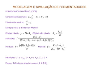 MODELAGEM E SIMULAÇÃO DE FERMENTADORES
FERMENTADOR CONTÍNUO (CSTR)
Considerações comuns: ;
Estado estacionário:
Exemplo: Para o modelo de Monod
Células viáveis: Células não viáveis:
Substrato:
V
F
D =
0=
∂
∂
t
000 == dXX
dkD +=µ
( )
( ) ( )[ ]
SSD
X 0 −
=
D
Xk
X d
d =
Substrato:
Produto: Monod:
Restrições: 0 < S < S0 , 0 < X, 0 ≤ Xd ≤ X , 0 ≤ P
Passos: Cálculos na seguinte ordem S, X, P, Xd.
( ) ( )[ ] SPdSXd YkDmYkD
X
//
0
βα +++++
=
( )[ ]
D
XkD
P d βα ++
=
( )
( )dmáx
ds
kD
kDK
S
+−
+
=
µ
 