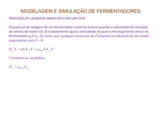 MODELAGEM E SIMULAÇÃO DE FERMENTADORES
PROCESSO DE LAVAGEM (WASH OUT) EM UM CSTR
O processo de lavagem de um fermentador contínuo ocorre quando a velocidade de remoção
de células do reator (Dc X) é exatamente igual à velocidade na qual o microrganismo cresce no
fermentador (µX-k d X), neste caso, qualquer acréscimo de D acarreta na obtenção de um estado
estacionário com X = 0.
D c X = µX-k d X ≈ µmáxX-k d X
Considera-se, na prática:
D c = µmáx-k d
 