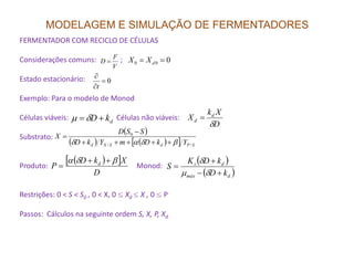 MODELAGEM E SIMULAÇÃO DE FERMENTADORES
FERMENTADOR COM RECICLO DE CÉLULAS
Considerações comuns: ;
Estado estacionário:
Exemplo: Para o modelo de Monod
Células viáveis: Células não viáveis:
Substrato:
V
F
D =
0=
∂
∂
t
000 == dXX
dkD += δµ
( )
( ) ( )[ ]
SSD
X 0 −
=
D
Xk
X d
d
δ
=
Substrato:
Produto: Monod:
Restrições: 0 < S < S0 , 0 < X, 0 ≤ Xd ≤ X , 0 ≤ P
Passos: Cálculos na seguinte ordem S, X, P, Xd.
( ) ( )[ ] SPdSXd YkDmYkD
X
//
0
βδαδ +++++
=
( )[ ]
D
XkD
P d βδα ++
=
( )
( )dmáx
ds
kD
kDK
S
+−
+
=
δµ
δ
 