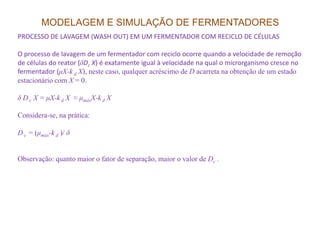 MODELAGEM E SIMULAÇÃO DE FERMENTADORES
PROCESSO DE LAVAGEM (WASH OUT) EM UM FERMENTADOR COM RECICLO DE CÉLULAS
O processo de lavagem de um fermentador com reciclo ocorre quando a velocidade de remoção
de células do reator (δDc X) é exatamente igual à velocidade na qual o microrganismo cresce no
fermentador (µX-k d X), neste caso, qualquer acréscimo de D acarreta na obtenção de um estado
estacionário com X = 0.
δ D c X = µX-k d X ≈ µmáxX-k d X
Considera-se, na prática:
D c = (µmáx-k d )/ δ
Observação: quanto maior o fator de separação, maior o valor de Dc .
 