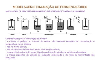 MODELAGEM E SIMULAÇÃO DE FERMENTADORES
MODELAGEM DE PROCESSO FERMENTATIVO EM REATOR DESCONTÍNUO ALIMENTADO
Considerações para a formulação do modelo:Considerações para a formulação do modelo:
• a mistura é perfeita no interior do reator, não havendo variações de concentração e
temperatura com a posição;
• não há morte celular;
• não há consumo de substrato para a manutenção celular;
• o aumento de volume do reator é igual ao volume de solução de substrato alimentada;
• a massa específica da solução de substrato alimentada e do meio de fermentação são
constantes.
 