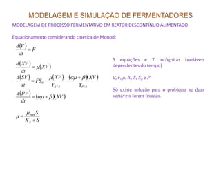 MODELAGEM E SIMULAÇÃO DE FERMENTADORES
MODELAGEM DE PROCESSO FERMENTATIVO EM REATOR DESCONTÍNUO ALIMENTADO
Equacionamento considerando cinética de Monod:
( ) F
dt
Vd
=
( ) ( )XV
dt
XVd
µ=
( ) ( ) ( )( )
SPSX Y
XV
Y
XV
FS
dt
SVd
//
0
βαµµ +
−−=
5 equações e 7 incógnitas (variáveis
dependentes do tempo)
V, F, µ, X, S, S0 e P
SPSX YYdt //
( ) ( )( )XV
dt
PVd
βαµ +=
SK
S
S +
= maxµ
µ
Só existe solução para o problema se duas
variáveis forem fixadas.
 