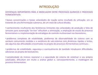 INTRODUÇÃO
DIFERENÇAS IMPORTANTES PARA A M0DELAGEM ENTRE PROCESSOS QUÍMICOS E PROCESSOS
FERMENTATIVOS
• baixas concentrações e baixas velocidades de reação como resultado da utilização. em se
tratando de uma fermentação submersa, de um meio de cultura diluído;
• conhecimento insuficiente dos fenômenos limitantes das velocidades de produção e falta de
sensores para automação “on-line" dificultam a otimização, a ampliação de escala do processo
fermentativo e a implementação de estratégias de controle multivariável nos bioreatores;
• problemas complexos de estabilidade, problemas de observabilidade do sistema com as• problemas complexos de estabilidade, problemas de observabilidade do sistema com as
variáveis comumente medidas e a existência de sub-sistemas com dinâmicas rápidas e lentas,
são algumas das dificuldades encontradas no projeto de processos fermentativos contínuos ;
• problemas de estabilidade, segurança e eventualmente de toxidade introduzem dificuldades
adicionais ao projeto de bioreatores;
• complexidade da mistura reacional e a capacidade do sistema de sintetizar o seu próprio
catalisador, dificultam em muito a análise global e, conseqüentemente, a modelagem do
processo fermentativo.
 
