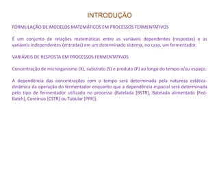 INTRODUÇÃO
FORMULAÇÃO DE MODELOS MATEMÁTICOS EM PROCESSOS FERMENTATIVOS
É um conjunto de relações matemáticas entre as variáveis dependentes (respostas) e as
variáveis independentes (entradas) em um determinado sistema, no caso, um fermentador.
VARIÁVEIS DE RESPOSTA EM PROCESSOS FERMENTATIVOS
Concentração de microrganismo (X), substrato (S) e produto (P) ao longo do tempo e/ou espaço.
A dependência das concentrações com o tempo será determinada pela natureza estática-
dinâmica da operação do fermentador enquanto que a dependência espacial será determinadadinâmica da operação do fermentador enquanto que a dependência espacial será determinada
pelo tipo de fermentador utilizado no processo (Batelada [BSTR], Batelada alimentado [Fed-
Batch], Contínuo [CSTR] ou Tubular [PFR]).
 