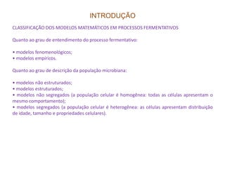 INTRODUÇÃO
CLASSIFICAÇÃO DOS MODELOS MATEMÁTICOS EM PROCESSOS FERMENTATIVOS
Quanto ao grau de entendimento do processo fermentativo:
• modelos fenomenológicos;
• modelos empíricos.
Quanto ao grau de descrição da população microbiana:
• modelos não estruturados;
• modelos estruturados;• modelos estruturados;
• modelos não segregados (a população celular é homogênea: todas as células apresentam o
mesmo comportamento);
• modelos segregados (a população celular é heterogênea: as células apresentam distribuição
de idade, tamanho e propriedades celulares).
 