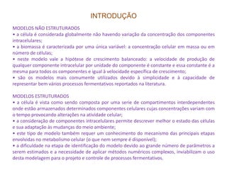 INTRODUÇÃO
MODELOS NÃO ESTRUTURADOS
• a célula é considerada globalmente não havendo variação da concentração dos componentes
intracelulares;
• a biomassa é caracterizada por uma única variável: a concentração celular em massa ou em
número de células;
• neste modelo vale a hipótese de crescimento balanceado: a velocidade de produção de
qualquer componente intracelular por unidade do componente é constante e essa constante é a
mesma para todos os componentes e igual à velocidade específica de crescimento;
• são os modelos mais comumente utilizados devido à simplicidade e à capacidade de
representar bem vários processos fermentativos reportados na literatura.
MODELOS ESTRUTURADOS
• a célula é vista como sendo composta por uma serie de compartimentos interdependentes
onde estão armazenados determinados componentes celulares cujas concentrações variam com
o tempo provocando alterações na atividade celular;
• a consideração de componentes intracelulares permite descrever melhor o estado das células
e sua adaptação às mudanças do meio ambiente;
• este tipo de modelo também requer um conhecimento do mecanismo das principais etapas
envolvidas no metabolismo celular (o que nem sempre é disponível);
• a dificuldade na etapa de identificação do modelo devido ao grande número de parâmetros a
serem estimados e a necessidade de aplicar métodos numéricos complexos, inviabilizam o uso
desta modelagem para o projeto e controle de processos fermentativos.
 