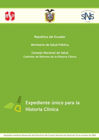 Expediente único para la
Historia Clínica
Aprobado mediante Resolución del Directorio del Consejo Nacional de Salud del 25 de octubre de 2006
República del Ecuador
Ministerio de Salud Pública
Consejo Nacional de Salud
Comisión de Reforma de la Historia Clínica
 