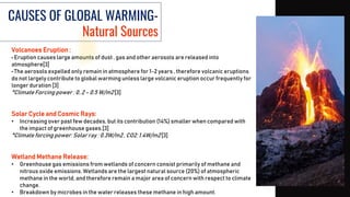 CAUSES OF GLOBAL WARMING-
Natural Sources
Volcanoes Eruption :
• Eruption causes large amounts of dust , gas and other aerosols are released into
atmosphere[3]
• The aerosols expelled only remain in atmosphere for 1-2 years , therefore volcanic eruptions
do not largely contribute to global warming unless large volcanic eruption occur frequently for
longer duration [3]
*Climate Forcing power : 0..2 – 0.5 W/m2 [3]
Solar Cycle and Cosmic Rays:
• Increasing over past few decades, but its contribution (14%) smaller when compared with
the impact of greenhouse gases.[3]
*Climate forcing power: Solar ray : 0.3W/m2 , CO2: 1.4W/m2 [3]
Wetland Methane Release:
• Greenhouse gas emissions from wetlands of concern consist primarily of methane and
nitrous oxide emissions. Wetlands are the largest natural source (20%) of atmospheric
methane in the world, and therefore remain a major area of concern with respect to climate
change.
• Breakdown by microbes in the water releases these methane in high amount.
 